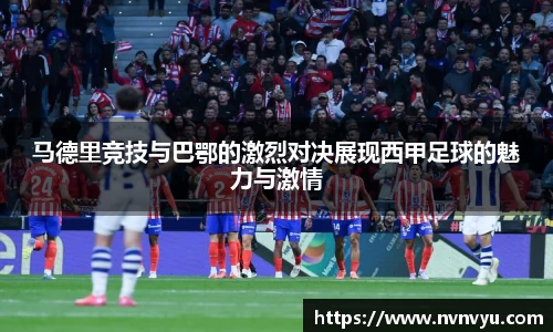 马德里竞技与巴鄂的激烈对决展现西甲足球的魅力与激情