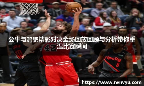 公牛与鹈鹕精彩对决全场回放回顾与分析带你重温比赛瞬间