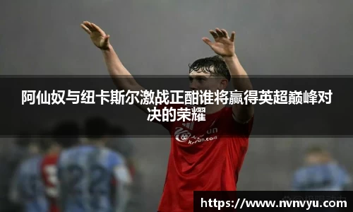 阿仙奴与纽卡斯尔激战正酣谁将赢得英超巅峰对决的荣耀